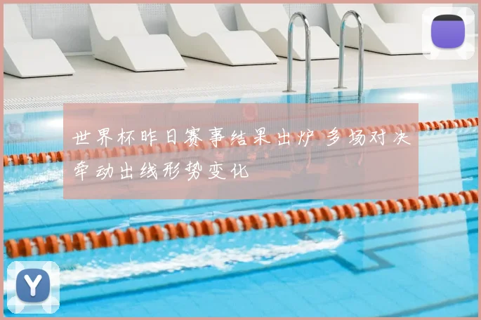 世界杯昨日赛事结果出炉 多场对决牵动出线形势变化