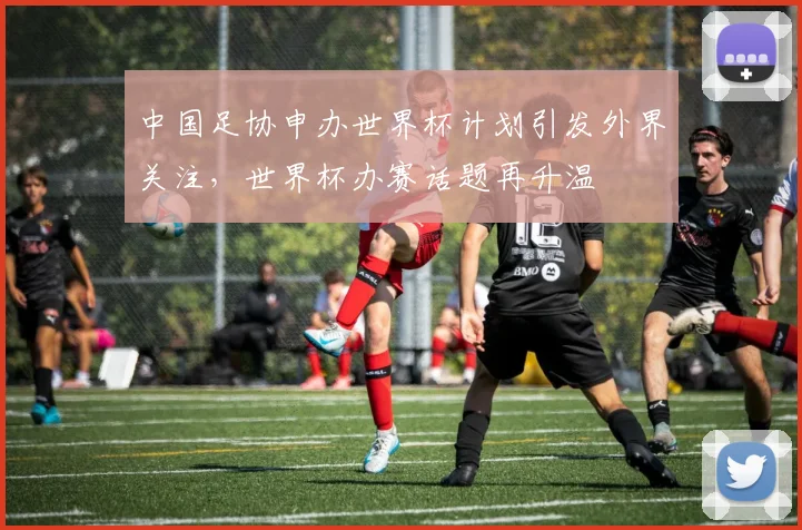 中国足协申办世界杯计划引发外界关注,世界杯办赛话题再升温