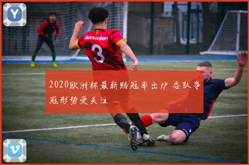2020欧洲杯最新赔冠率出炉 各队争冠形势受关注