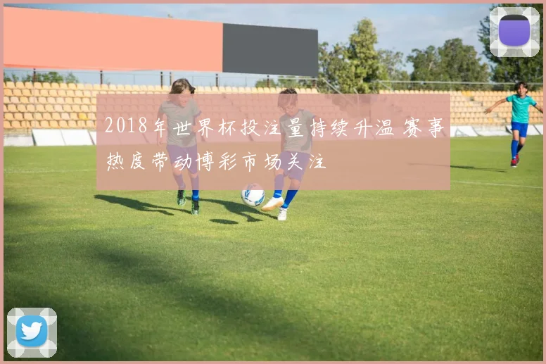 2018年世界杯投注量持续升温 赛事热度带动博彩市场关注